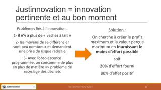 Justinnovation = innovation
pertinente et au bon moment
PS07 - MON PROJET PEUT-IL RÉUSSIR ? 30
Problèmes liés à l’innovation :
1- il n’y a plus de « vaches à lait »
2- les moyens de se différencier
sont peu nombreux et demandent
une prise de risque radicale
3- Avec l’obsolescence
programmée, on consomme de plus
en plus de matière => problème de
recyclage des déchets
Solution :
On cherche à créer le profit
maximum et la valeur perçue
maximum en fournissant le
moins d’effort possible
soit
20% d’effort fourni
80% d’effet positif
 