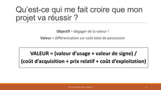 Qu’est-ce qui me fait croire que mon
projet va réussir ?
Objectif = dégager de la valeur !
Valeur = différenciation sur coût total de possession
PS07 - MON PROJET PEUT-IL RÉUSSIR ? 5
VALEUR = (valeur d’usage + valeur de signe) /
(coût d’acquisition + prix relatif + coût d’exploitation)
 