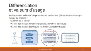 Différenciation
et valeurs d’usage
Evaluation des valeurs d’usage attendues par le client (il n’est intéressé que par
l’usage du produit) :
• Analyse de la valeur
• Cahier des charges fonctionnel (à quoi, bénéfices attendus)
• Cahier des charges techniques (comment, caractéristiques)
PS07 - MON PROJET PEUT-IL RÉUSSIR ? 6
 