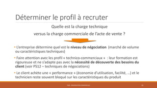 Déterminer le profil à recruter
Quelle est la charge technique
versus la charge commerciale de l’acte de vente ?
• L’entreprise détermine quel est le niveau de négociation (marché de volume
ou caractéristiques techniques)
• Faire attention avec les profil « technico-commerciaux » : leur formation est
rigoureuse et ne s’adapte pas avec la nécessité de découverte des besoins du
client (voir PS12 – techniques de négociations)
• Le client achète une « performance » (économie d’utilisation, facilité, …) et le
technicien reste souvent bloqué sur les caractéristiques du produit
PS09 - ORGANISATION COMMERCIALE 10
 