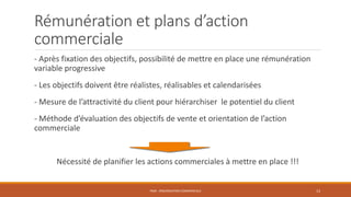 Rémunération et plans d’action
commerciale
- Après fixation des objectifs, possibilité de mettre en place une rémunération
variable progressive
- Les objectifs doivent être réalistes, réalisables et calendarisées
- Mesure de l’attractivité du client pour hiérarchiser le potentiel du client
- Méthode d’évaluation des objectifs de vente et orientation de l’action
commerciale
Nécessité de planifier les actions commerciales à mettre en place !!!
PS09 - ORGANISATION COMMERCIALE 13
 
