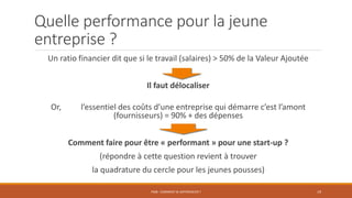 Quelle performance pour la jeune
entreprise ?
Un ratio financier dit que si le travail (salaires) > 50% de la Valeur Ajoutée
Il faut délocaliser
Or, l’essentiel des coûts d’une entreprise qui démarre c’est l’amont
(fournisseurs) = 90% + des dépenses
Comment faire pour être « performant » pour une start-up ?
(répondre à cette question revient à trouver
la quadrature du cercle pour les jeunes pousses)
PS08 - COMMENT SE DIFFÉRENCIER ? 19
 