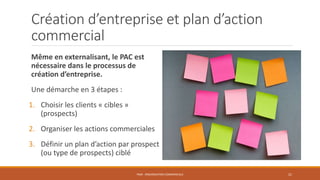 Création d’entreprise et plan d’action
commercial
Même en externalisant, le PAC est
nécessaire dans le processus de
création d’entreprise.
Une démarche en 3 étapes :
1. Choisir les clients « cibles »
(prospects)
2. Organiser les actions commerciales
3. Définir un plan d’action par prospect
(ou type de prospects) ciblé
PS09 - ORGANISATION COMMERCIALE 21
 