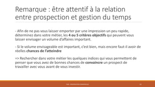 Remarque : être attentif à la relation
entre prospection et gestion du temps
- Afin de ne pas vous laisser emporter par une impression un peu rapide,
déterminez dans votre métier, les 4 ou 5 critères objectifs qui peuvent vous
laisser envisager un volume d’affaires important.
- Si le volume envisageable est important, c’est bien, mais encore faut-il avoir de
réelles chances de l’atteindre
=> Rechercher dans votre métier les quelques indices qui vous permettent de
penser que vous avez de bonnes chances de convaincre un prospect de
travailler avec vous avant de vous investir.
PS09 - ORGANISATION COMMERCIALE 23
 
