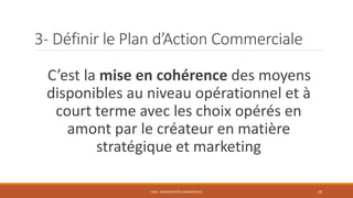 3- Définir le Plan d’Action Commerciale
C’est la mise en cohérence des moyens
disponibles au niveau opérationnel et à
court terme avec les choix opérés en
amont par le créateur en matière
stratégique et marketing
PS09 - ORGANISATION COMMERCIALE 28
 
