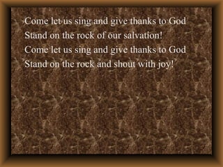 Come let us sing and give thanks to God Stand on the rock of our salvation! Come let us sing and give thanks to God Stand on the rock and shout with joy! 