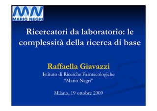 Ricercatori da laboratorio: le
complessità della ricerca di base

        Raffaella Giavazzi
      Istituto di Ricerche Farmacologiche
                  “Mario Negri”

           Milano, 19 ottobre 2009
 