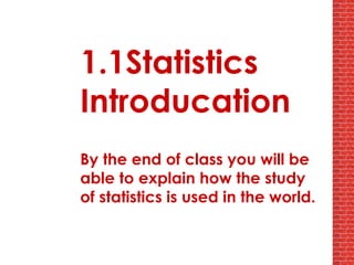 1.1Statistics Introducation By the end of class you will be able to explain how the study of statistics is used in the world. 