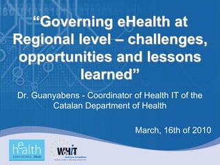 “Governing eHealth at
Regional level – challenges,
 opportunities and lessons
         learned”
Dr. Guanyabens - Coordinator of Health IT of the
        Catalan Department of Health

                              March, 16th of 2010
 