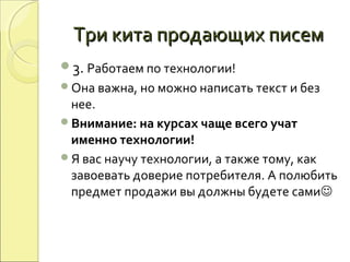 Три кита продающих писемТри кита продающих писем
3. Работаем по технологии!
Она важна, но можно написать текст и без
нее.
Внимание: на курсах чаще всего учат
именно технологии!
Я вас научу технологии, а также тому, как
завоевать доверие потребителя. А полюбить
предмет продажи вы должны будете сами
 