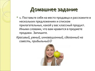 Домашнее заданиеДомашнее задание
 1. Поставьте себя на место продавца и расскажите в
нескольких предложениях и списком
прилагательных, какой у вас классный продукт.
Иными словами, что вам нравится в предмете
продажи. Запишите.
Красивый, умный, инновационный, сделанный на
совесть, прибыльный
 