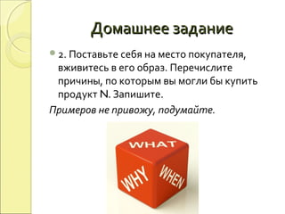 Домашнее заданиеДомашнее задание
2. Поставьте себя на место покупателя,
вживитесь в его образ. Перечислите
причины, по которым вы могли бы купить
продукт N. Запишите.
Примеров не привожу, подумайте.
 