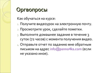 ОргвопросыОргвопросы
Как обучаться на курсе:
1. Получите видеоурок на электронную почту.
2. Просмотрите урок, сделайте пометки.
3. Выполните домашнее задание в течение 3
суток (72 часов) с момента получения видео.
4. Отправьте отчет по заданию мне обратным
письмом на адрес info@panno4ka.com (если
не указано иное).
 