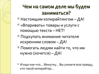 Чем на самом деле мы будемЧем на самом деле мы будем
заниматься?заниматься?
Настоящим копирайтингом – ДА!
«Впаривать» товары и услуги с
помощью текста – НЕТ!
Подкупать внимание читателя
искренним словом – ДА!
Помогать людям найти то, что им
нужно (хочется) – ДА!
 И еще кое-что… Минутку… Вы узнаете всю правду,
кто такой копирайтер…
 
