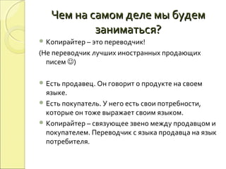 Чем на самом деле мы будемЧем на самом деле мы будем
заниматься?заниматься?
 Копирайтер – это переводчик!
(Не переводчик лучших иностранных продающих
писем )
 Есть продавец. Он говорит о продукте на своем
языке.
 Есть покупатель. У него есть свои потребности,
которые он тоже выражает своим языком.
 Копирайтер – связующее звено между продавцом и
покупателем. Переводчик с языка продавца на язык
потребителя.
 