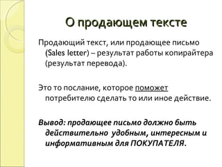 О продающем текстеО продающем тексте
Продающий текст, или продающее письмо
(Sales letter) – результат работы копирайтера
(результат перевода).
Это то послание, которое поможет
потребителю сделать то или иное действие.
Вывод: продающее письмо должно быть
действительно удобным, интересным и
информативным для ПОКУПАТЕЛЯ.
 