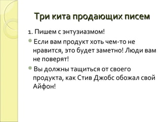 Три кита продающих писемТри кита продающих писем
1. Пишем с энтузиазмом!
Если вам продукт хоть чем-то не
нравится, это будет заметно! Люди вам
не поверят!
Вы должны тащиться от своего
продукта, как Стив Джобс обожал свой
Айфон!
 
