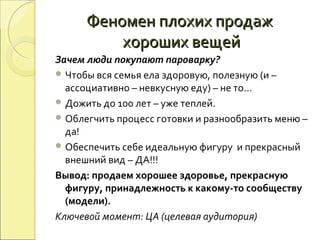 Феномен плохих продажФеномен плохих продаж
хороших вещейхороших вещей
Зачем люди покупают пароварку?
 Чтобы вся семья ела здоровую, полезную (и –
ассоциативно – невкусную еду) – не то…
 Дожить до 100 лет – уже теплей.
 Облегчить процесс готовки и разнообразить меню –
да!
 Обеспечить себе идеальную фигуру и прекрасный
внешний вид – ДА!!!
Вывод: продаем хорошее здоровье, прекрасную
фигуру, принадлежность к какому-то сообществу
(модели).
Ключевой момент: ЦА (целевая аудитория)
 