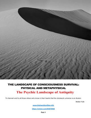To Hannah and to all those others who know in their hearts that the clockwork universe is an illusion.
Walter Falk
www.thehamiltonfiles.info
https://vimeo.com/63670484
Part 1
THE LANDSCAPE OF CONSCIOUSNESS SURVIVAL:
PHYSICAL AND METAPHYSICAL
The Psychic Landscape of Antiquity
 