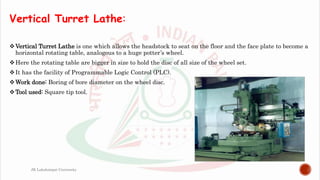 Vertical Turret Lathe:
Vertical Turret Lathe is one which allows the headstock to seat on the floor and the face plate to become a
horizontal rotating table, analogous to a huge potter’s wheel.
Here the rotating table are bigger in size to hold the disc of all size of the wheel set.
It has the facility of Programmable Logic Control (PLC).
Work done: Boring of bore diameter on the wheel disc.
Tool used: Square tip tool.
JK Lakshmipat University
 