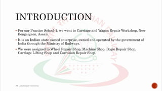  For our Practice School-1, we went to Carriage and Wagon Repair Workshop, New
Bongaigaon, Assam.
 It is an Indian state owned enterprise, owned and operated by the government of
India through the Ministry of Railways.
 We were assigned to Wheel Repair Shop, Machine Shop, Bogie Repair Shop,
Carriage Lifting Shop and Corrosion Repair Shop.
JK Lakshmipat University
 
