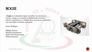 BOGIE
A bogie is a wheeled wagon or trolley. In mechanics
terms, a bogie is a chassis or framework carrying
wheels, attached to a vehicle, thus serving as a modular
sub assembly of wheels and axels.
Parts Of Bogie:
Bogie Frame
Brake Equipment
Axle Box Suspension
Transmission
JK Lakshmipat University
 