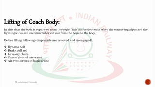 Lifting of Coach Body:
In this shop the body is separated from the bogie. This can be done only when the connecting pipes and the
lighting wires are disconnected or cut out from the bogie to the body.
Before lifting following components are removed and disengaged:
 Dynamo belt
 Brake pull rod
 Lavatory chute
 Centre pivot of cotter nut
 Air vent screws on bogie frame
JK Lakshmipat University
 