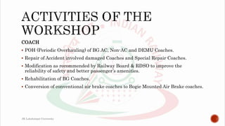COACH
 POH (Periodic Overhauling) of BG AC, Non-AC and DEMU Coaches.
 Repair of Accident involved damaged Coaches and Special Repair Coaches.
 Modification as recommended by Railway Board & RDSO to improve the
reliability of safety and better passenger’s amenities.
 Rehabilitation of BG Coaches.
 Conversion of conventional air brake coaches to Bogie Mounted Air Brake coaches.
JK Lakshmipat University
 