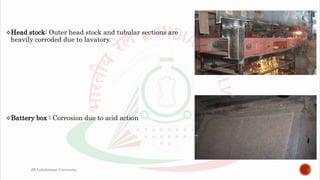 Head stock: Outer head stock and tubular sections are
heavily corroded due to lavatory.
Battery box : Corrosion due to acid action
JK Lakshmipat University
 
