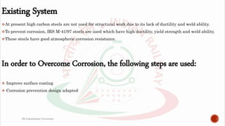 Existing System
At present high carbon steels are not used for structural work due to its lack of ductility and weld ability.
To prevent corrosion, IRS M-41/97 steels are used which have high ductility, yield strength and weld ability.
These steels have good atmospheric corrosion resistance.
In order to Overcome Corrosion, the following steps are used:
 Improve surface coating
 Corrosion prevention design adapted
JK Lakshmipat University
 