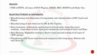 WAGON
 POH of BTPN, all types of BCN Wagons, DBKM, BRN, BOBYN and Brake Van.
MANUFACTURING & REPAIRING
 Manufacturing and fabrication of components and subassemblies of BG Coach and
Wagon.
 Manufacturing of new wheel set for BG & NG Coaches.
 Heat treatment, reclamation and testing of critical safety items like screw
coupling, suspension system, draw gear equipment and testing of chain and Rope.
 Shot Blasting, Magnaflux testing to detect crack and load testing of all types of
C&W springs.
 Phosphating of In-house manufactured component like Long beam, Bottom side
wall sheet etc.
JK Lakshmipat University
 