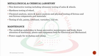 METALLURGICAL & CHEMICAL LABORTORY
 Non-destructive testing including ultrasonic testing of axles & wheels.
 Hardness testing of wheel.
 Chemical analysis, micro & macro analysis and physical testing of ferrous and
non-ferrous components and materials.
 Testing of oils, paints, lubricant, varnishes, coal etc.
MAINTENANCE
 The workshop undertakes in house preventive maintenance and brake down
attention of machinery, plants and equipment both for Electrical and Mechanical.
 Power supply for workshop and colony.
JK Lakshmipat University
 