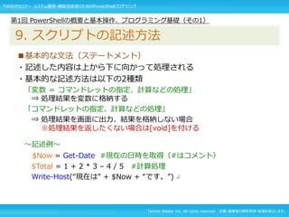 Techno Walker Inc. All rights reserved. 文書・画像等の無断使用・転載を禁止します。
■基本的な文法（ステートメント）
・記述した内容は上から下に向かって処理される
・基本的な記述方法は以下の2種類
「変数 ＝ コマンドレットの指定、計算などの処理」
⇒ 処理結果を変数に格納する
「コマンドレットの指定、計算などの処理」
⇒ 処理結果を画面に出力、結果を格納しない場合
※処理結果を返したくない場合は[void]を付ける
～記述例～
$Now = Get-Date #現在の日時を取得（#はコメント）
$Total = 1 + 2 * 3 – 4 / 5 #計算処理
Write-Host(“現在は” + $Now + “です。”) ↲
第1回 PowerShellの概要と基本操作、プログラミング基礎（その1）
9. スクリプトの記述方法
TW社内セミナー システム運用・構築技術者のためのPowerShellプログラミング
 