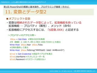 Techno Walker Inc. All rights reserved. 文書・画像等の無断使用・転載を禁止します。
■オブジェクト変数
・変数は格納されたデータ型によって、拡張機能を持っている
拡張機能 … プロパティ（属性）、メソッド（命令）
・拡張機能にアクセスするには、「$変数.XXX」と記述する
～プロパティのアクセス例～
$Now = Get-Date #現在の日付を取得
#年（数値）と 100 ナノ秒 (1 秒の 1000 万分の 1) を表示
Write-Host $Now.Year $Now.Ticks
#日時を整形して表示
Write-Host $Now.ToString(“MM月dd日（ddd）HH時mm分”)
$Cred = Get-Credential #認証ダイアログを表示
$Cred.UserName #入力したユーザー名
$Cred.Password #パスワードは見えない
第1回 PowerShellの概要と基本操作、プログラミング基礎（その1）
11. 変数とデータ型2
TW社内セミナー システム運用・構築技術者のためのPowerShellプログラミング
 