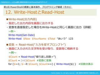 Techno Walker Inc. All rights reserved. 文書・画像等の無断使用・転載を禁止します。
■Write-Host(出力内容)
・指定した出力内容を画面に出力する
・変数を直接指定した場合もWrite-Hostと同じく画面に出力（詳細）
~例～
Write-Host(Get-Date)
Write-Host $Now $YourName $Total “あいう” 123
■変数 ＝ Read-Host(“入力を促すプロンプト”)
・画面に入力された文字列を受け取り、変数等に格納する
~例～
$Count = Read-Host(“繰り返し回数＝”)
$Count = [int]$Count #変数に変換
for ($i=1; $i –lt $Count; $Count++) { Write-Host($i) } #回数分表示
第1回 PowerShellの概要と基本操作、プログラミング基礎（その1）
12. Write-HostとRead-Host
TW社内セミナー システム運用・構築技術者のためのPowerShellプログラミング
 