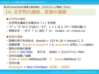 Techno Walker Inc. All rights reserved. 文書・画像等の無断使用・転載を禁止します。
■文字列の連結
・文字列を連結する場合は「＋」を利用
・“1” + “1” は 2 ではなく “11”、1 + 1 は 2（データ型の違い）
・特殊文字 … タブ 「`t」改行「`n」（日本語キーボードのShift+@）
■変数の演算
・数値の余りを求める $result = 123 % 10 ⇒ $result に 3
・加算処理 $count = $count + 1 と $count++ が同じ（++は省略形）
・現在の日時の取得
$date = Get-Date または $date = [DateTime]::Now
・日付の加算／減算
$date = $date.AddDays(30) ／ $date.AddDays(-1)
・日付の差
$timespan = New-TimeSpan $変数1 $変数2
第1回 PowerShellの概要と基本操作、プログラミング基礎（その1）
14. 文字列の連結、変数の演算
TW社内セミナー システム運用・構築技術者のためのPowerShellプログラミング
 