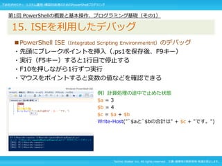 Techno Walker Inc. All rights reserved. 文書・画像等の無断使用・転載を禁止します。
■PowerShell ISE（Integrated Scripting Environmentnt）のデバッグ
・先頭にブレークポイントを挿入（.ps1を保存後、F9キー）
・実行（F5キー）すると1行目で停止する
・F10を押しながら1行ずつ実行
・マウスをポイントすると変数の値などを確認できる
例）計算処理の途中で止めた状態
$a = 3
$b = 4
$c = $a + $b
Write-Host("`$aと`$bの合計は" + $c + "です。")
第1回 PowerShellの概要と基本操作、プログラミング基礎（その1）
15. ISEを利用したデバッグ
TW社内セミナー システム運用・構築技術者のためのPowerShellプログラミング
 