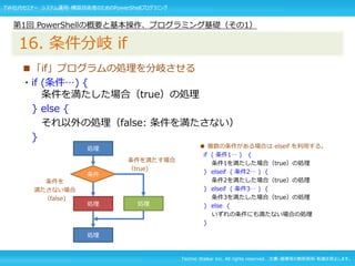 Techno Walker Inc. All rights reserved. 文書・画像等の無断使用・転載を禁止します。
■「if」プログラムの処理を分岐させる
・if (条件…) {
条件を満たした場合（true）の処理
} else {
それ以外の処理（false: 条件を満たさない）
}
第1回 PowerShellの概要と基本操作、プログラミング基礎（その1）
16. 条件分岐 if
処理
条件
処理 処理
処理
条件を満たす場合
（true)
条件を
満たさない場合
（false)
● 複数の条件がある場合は elseif を利用する。
if ( 条件1… ) {
条件1を満たした場合（true）の処理
} elseif ( 条件2… ) {
条件2を満たした場合（true）の処理
} elseif ( 条件3… ) {
条件3を満たした場合（true）の処理
} else {
いずれの条件にも満たない場合の処理
}
TW社内セミナー システム運用・構築技術者のためのPowerShellプログラミング
 