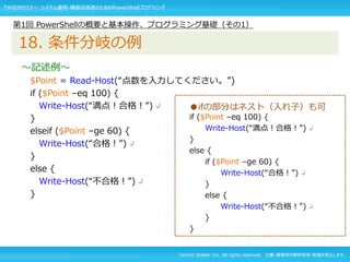 Techno Walker Inc. All rights reserved. 文書・画像等の無断使用・転載を禁止します。
～記述例～
$Point = Read-Host(“点数を入力してください。”)
if ($Point –eq 100) {
Write-Host(“満点！合格！”) ↲
}
elseif ($Point –ge 60) {
Write-Host(“合格！”) ↲
}
else {
Write-Host(“不合格！”) ↲
}
第1回 PowerShellの概要と基本操作、プログラミング基礎（その1）
18. 条件分岐の例
●ifの部分はネスト（入れ子）も可
if ($Point –eq 100) {
Write-Host(“満点！合格！”) ↲
}
else {
if ($Point –ge 60) {
Write-Host(“合格！”) ↲
}
else {
Write-Host(“不合格！”) ↲
}
}
TW社内セミナー システム運用・構築技術者のためのPowerShellプログラミング
 