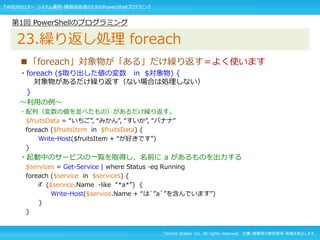 Techno Walker Inc. All rights reserved. 文書・画像等の無断使用・転載を禁止します。
■「foreach」対象物が「ある」だけ繰り返す＝よく使います
・foreach ($取り出した値の変数 in $対象物) {
対象物があるだけ繰り返す（ない場合は処理しない）
}
～利用の例～
・配列（変数の値を並べたもの）があるだけ繰り返す。
$fruitsData = “いちご”, “みかん”, “すいか”, “バナナ”
foreach ($fruitsItem in $fruitsData) {
Write-Host($fruitsItem + “が好きです”)
}
・起動中のサービスの一覧を取得し、名前に a があるものを出力する
$services = Get-Service | where Status -eq Running
foreach ($service in $services) {
if ($service.Name -like “*a*”) {
Write-Host($service.Name + “は`”a`”を含んでいます”)
}
}
第1回 PowerShellのプログラミング
23.繰り返し処理 foreach
TW社内セミナー システム運用・構築技術者のためのPowerShellプログラミング
 