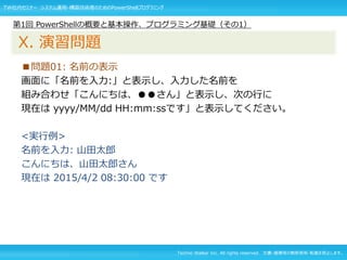 Techno Walker Inc. All rights reserved. 文書・画像等の無断使用・転載を禁止します。
■問題01: 名前の表示
画面に「名前を入力:」と表示し、入力した名前を
組み合わせ「こんにちは、●●さん」と表示し、次の行に
現在は yyyy/MM/dd HH:mm:ssです」と表示してください。
<実行例>
名前を入力: 山田太郎
こんにちは、山田太郎さん
現在は 2015/4/2 08:30:00 です
第1回 PowerShellの概要と基本操作、プログラミング基礎（その1）
X. 演習問題
TW社内セミナー システム運用・構築技術者のためのPowerShellプログラミング
 