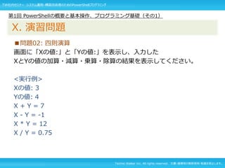 Techno Walker Inc. All rights reserved. 文書・画像等の無断使用・転載を禁止します。
■問題02: 四則演算
画面に「Xの値:」と「Yの値:」を表示し、入力した
XとYの値の加算・減算・乗算・除算の結果を表示してください。
<実行例>
Xの値: 3
Yの値: 4
X + Y = 7
X - Y = -1
X * Y = 12
X / Y = 0.75
第1回 PowerShellの概要と基本操作、プログラミング基礎（その1）
X. 演習問題
TW社内セミナー システム運用・構築技術者のためのPowerShellプログラミング
 
