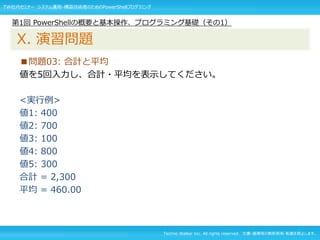 Techno Walker Inc. All rights reserved. 文書・画像等の無断使用・転載を禁止します。
■問題03: 合計と平均
値を5回入力し、合計・平均を表示してください。
<実行例>
値1: 400
値2: 700
値3: 100
値4: 800
値5: 300
合計 = 2,300
平均 = 460.00
第1回 PowerShellの概要と基本操作、プログラミング基礎（その1）
X. 演習問題
TW社内セミナー システム運用・構築技術者のためのPowerShellプログラミング
 