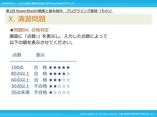 Techno Walker Inc. All rights reserved. 文書・画像等の無断使用・転載を禁止します。
■問題04: 合格判定
画面に「点数:」を表示し、入力した点数によって
以下の値を表示させてください。
点数 表示
-----------------------------------
100点 合 格 ★★★★★
80点以上 合 格 ★★★★☆
60点以上 合 格 ★★★☆☆
30点以上 不合格 ★★☆☆☆
30点未満 不合格 ★☆☆☆☆
第1回 PowerShellの概要と基本操作、プログラミング基礎（その1）
X. 演習問題
TW社内セミナー システム運用・構築技術者のためのPowerShellプログラミング
 