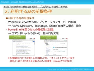 Techno Walker Inc. All rights reserved. 文書・画像等の無断使用・転載を禁止します。
■利用する為の前提条件
・Windows Serverや各種アプリケーションサーバーの知識
⇒ Active Directory、Exchange、SharePoint等の概念、操作
・PowerShellを使うための最低限の知識
⇒ コマンドレットの使い方、基本的な文法
※各種機能については覚えるのは難しいが、ドキュメントやネット等で
効率よく調べる方法を身に着けることが重要（GoogleやTechNet）
第1回 PowerShellの概要と基本操作、プログラミング基礎（その1）
2. 利用する為の前提条件
Googleで検索
「PowerShell XXXX」
TechNetではリファレンスが
参照できる
TW社内セミナー システム運用・構築技術者のためのPowerShellプログラミング
 