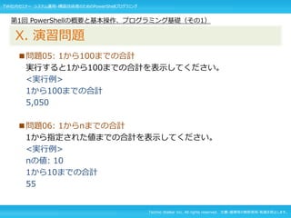 Techno Walker Inc. All rights reserved. 文書・画像等の無断使用・転載を禁止します。
■問題05: 1から100までの合計
実行すると1から100までの合計を表示してください。
<実行例>
1から100までの合計
5,050
■問題06: 1からnまでの合計
1から指定された値までの合計を表示してください。
<実行例>
nの値: 10
1から10までの合計
55
第1回 PowerShellの概要と基本操作、プログラミング基礎（その1）
X. 演習問題
TW社内セミナー システム運用・構築技術者のためのPowerShellプログラミング
 