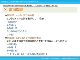 Techno Walker Inc. All rights reserved. 文書・画像等の無断使用・転載を禁止します。
■問題07: aからbまでの合計
aからbまでの合計を表示してください。
<実行例>
aの値: 5
bの値: 60
5から60までの合計
1,820
■問題08: aからbまでの偶数の表示
aからbまでの値で偶数の値のみを1行ずつ表示してください
<実行例>
aの値: 5
bの値: 60
⇒ 6, 8 , 10, 12 … が各行に表示される
第1回 PowerShellの概要と基本操作、プログラミング基礎（その1）
X. 演習問題
TW社内セミナー システム運用・構築技術者のためのPowerShellプログラミング
 