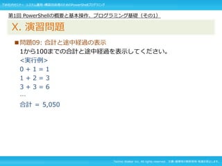 Techno Walker Inc. All rights reserved. 文書・画像等の無断使用・転載を禁止します。
■問題09: 合計と途中経過の表示
1から100までの合計と途中経過を表示してください。
<実行例>
0 + 1 = 1
1 + 2 = 3
3 + 3 = 6
…
合計 ＝ 5,050
第1回 PowerShellの概要と基本操作、プログラミング基礎（その1）
X. 演習問題
TW社内セミナー システム運用・構築技術者のためのPowerShellプログラミング
 