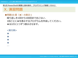 Techno Walker Inc. All rights reserved. 文書・画像等の無断使用・転載を禁止します。
■問題10:星（★）の表示１
繰り返しを1回から100回までおこない、
1回ごとに★を表示するプログラムを作成してください。
★は1行に1つずつ表示させます。
<実行例>
★
★
★
★
…
第1回 PowerShellの概要と基本操作、プログラミング基礎（その1）
X. 演習問題
TW社内セミナー システム運用・構築技術者のためのPowerShellプログラミング
 