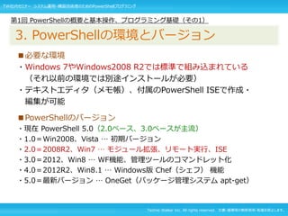 Techno Walker Inc. All rights reserved. 文書・画像等の無断使用・転載を禁止します。
■必要な環境
・Windows 7やWindows2008 R2では標準で組み込まれている
（それ以前の環境では別途インストールが必要）
・テキストエディタ（メモ帳）、付属のPowerShell ISEで作成・
編集が可能
■PowerShellのバージョン
・現在 PowerShell 5.0（2.0ベース、3.0ベースが主流）
・1.0＝Win2008、Vista … 初期バージョン
・2.0＝2008R2、Win7 … モジュール拡張、リモート実行、ISE
・3.0＝2012、Win8 … WF機能、管理ツールのコマンドレット化
・4.0＝2012R2、Win8.1 … Windows版 Chef（シェフ） 機能
・5.0＝最新バージョン … OneGet（パッケージ管理システム apt-get）
第1回 PowerShellの概要と基本操作、プログラミング基礎（その1）
3. PowerShellの環境とバージョン
TW社内セミナー システム運用・構築技術者のためのPowerShellプログラミング
 
